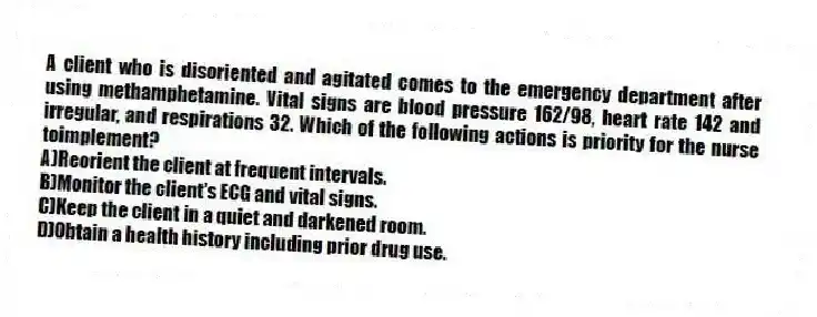 A client who is disoriented and agitated comes to the emergency department after using methamphetamine. Vital signs are blood pressure 162/98, heart rate 142 and irregular, and respirations 32. Which of the following actions is priority for the nurse toimplement?
A)Reorient the client at frequent intervals.
B)Monitor the client's ECG and vital signs.
C)Keep the client in a quiet and darkened room.
D)Obtain a health history including prior drug use.