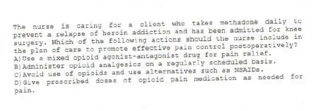 The nurse is caring for a client who takes methadone daily to prevent a relapse of heroin addiction and has been admitted for knee surgery. Which of the following actions should the nurse include in the plan of care to promote effective pain control postoperatively?
A)Use a mixed opioid agonist-antagonist drug for pain relief.
B)Administer opioid analgesics on a regularly scheduled basis.
C)Avoid use of opioids and use alternatives such as NSAIDs.
D)Give prescribed doses of opioid pain medication as needed for pain.