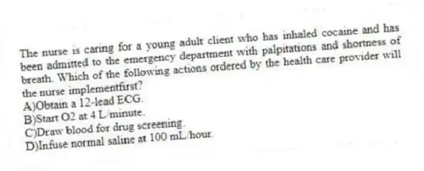 The nurse is caring for a young adult client who has inhaled cocaine and has been admitted to the emergency department with palpitations and shortness of breath. Which of the following actions ordered by the health care provider will the nurse implementfirst?
A)Obtain a 12-lead ECG.
B)Start O2 at 4 L/minute.
C)Draw blood for drug screening.
D)Infuse normal saline at 100 mL/hour.