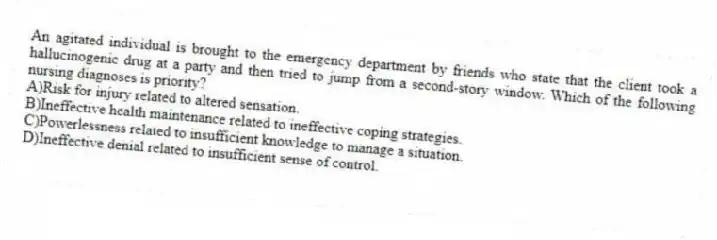 An agitated individual is brought to the emergency department by friends who state that the client took a hallucinogenic drug at a party and then tried to jump from a second-story window. Which of the following nursing diagnoses is priority?
A)Risk for injury related to altered sensation.
B)Ineffective health maintenance related to ineffective coping strategies.
C)Powerlessness related to insufficient knowledge to manage a situation.
D)Ineffective denial related to insufficient sense of control.