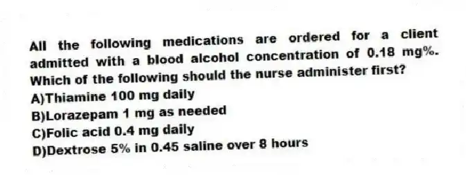 All the following medications are ordered for a client admitted with a blood alcohol concentration of 0.18 mg%. Which of the following should the nurse administer first?
A)Thiamine 100 mg daily
B)Lorazepam 1 mg as needed
C)Folic acid 0.4 mg daily
D)Dextrose 5% in 0.45 saline over 8 hours