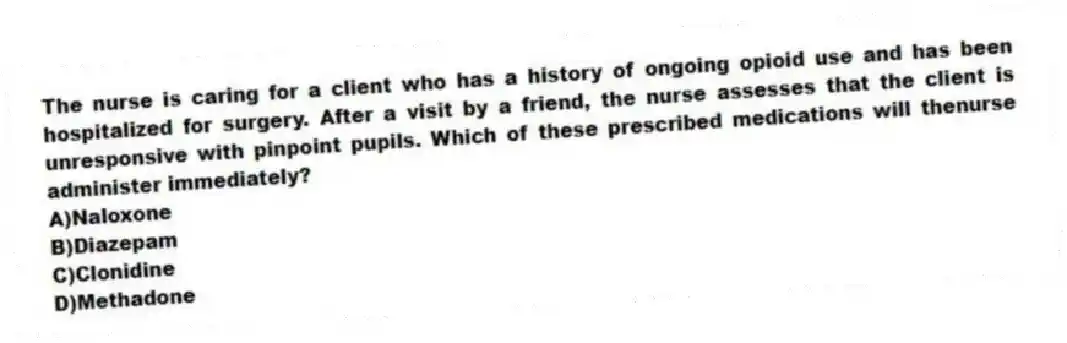 The nurse is caring for a client who has a history of ongoing opioid use and has been hospitalized for surgery. After a visit by a friend, the nurse assesses that the client is unresponsive with pinpoint pupils. Which of these prescribed medications will thenurse administer immediately?
A)Naloxone
B)Diazepam
C)Clonidine
D)Methadone