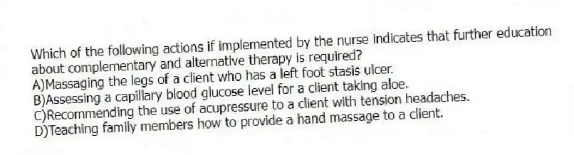 Which of the following actions if implemented by the nurse indicates that further education about complementary and alternative therapy is required?
A)Massaging the legs of a client who has a left foot stasis ulcer.
B)Assessing a capillary blood glucose level for a client taking aloe.
C)Recommending the use of acupressure to a client with tension headaches.
D)Teaching family members how to provide a hand massage to a client.