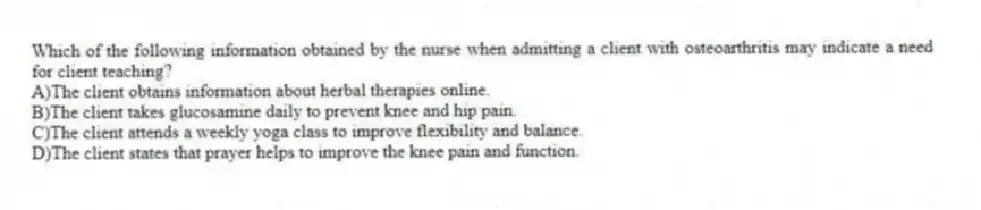 Which of the following information obtained by the nurse when admitting a client with osteoarthritis may indicate a need for client teaching?
A)The client obtains information about herbal therapies online.
B)The client takes glucosamine daily to prevent knee and hip pain.
C)The client attends a weekly yoga class to improve flexibility and balance.
D)The client states that prayer helps to improve the knee pain and function.
