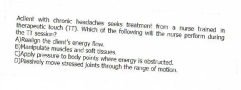 Aclient with chronic headaches seeks treatment from a nurse trained in therapeutic touch (TT). Which of the following will the nurse perform during the TT session?
A)Realign the client's energy flow.
B)Manipulate muscles and soft tissues.
C)Apply pressure to body points where energy is obstructed.
D)Passively move stressed joints through the range of motion.