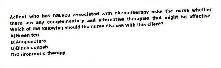 Aclient who has nausea associated with chemotherapy asks the nurse whether there are any complementary and alternative therapies that might be effective. Which of the following should the nurse discuss with this client?
A)Green tea
B)Acupuncture
C)Black cohosh
D)Chiropractic therapy