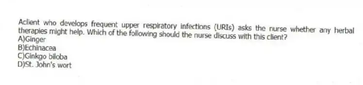 Aclient who develops frequent upper respiratory infections (URIs) asks the nurse whether any herbal therapies might help. Which of the following should the nurse discuss with this client?
A)Ginger
B)Echinacea
C)Ginkgo biloba
D)St. John's wort