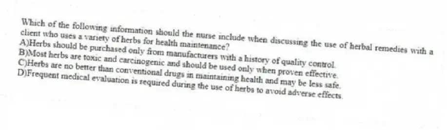Which of the following information should the nurse include when discussing the use of herbal remedies with a client who uses a variety of herbs for health maintenance?
A)Herbs should be purchased only from manufacturers with a history of quality control.
B)Most herbs are toxic and carcinogenic and should be used only when proven effective.
C)Herbs are no better than conventional drugs in maintaining health and may be less safe.
D)Frequent medical evaluation is required during the use of herbs to avoid adverse effects.