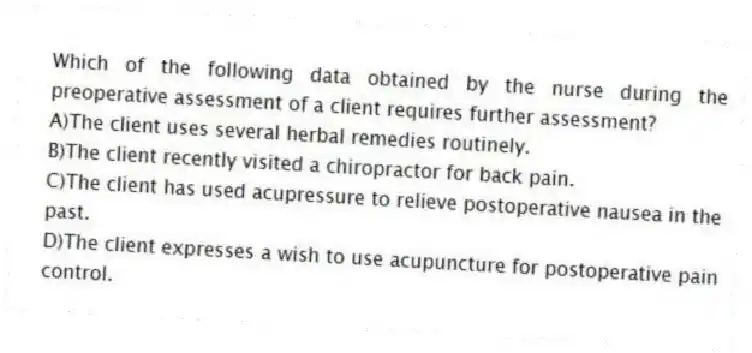 Which of the following data obtained by the nurse during the preoperative assessment of a client requires further assessment?
A)The client uses several herbal remedies routinely.
B)The client recently visited a chiropractor for back pain.
C)The client has used acupressure to relieve postoperative nausea in the past.
D)The client expresses a wish to use acupuncture for postoperative pain control.