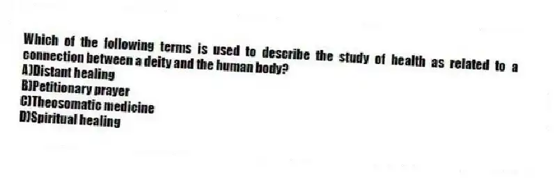 Which of the following terms is used to describe the study of health as related to a connection between a deity and the human body?
A)Distant healing
B)Petitionary prayer
C)Theosomatic medicine
D)Spiritual healing