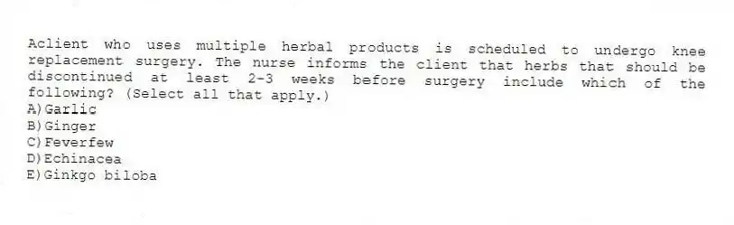 Aclient who uses multiple herbal products is scheduled to undergo knee replacement surgery. The nurse informs the client that herbs that should be discontinued at least 2-3 weeks before surgery include which of the following? (Select all that apply.)
A)Garlic
B)Ginger
C)Feverfew
D)Echinacea
E)Ginkgo biloba