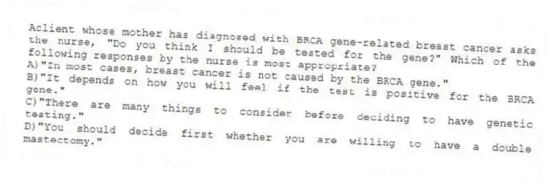 Aclient whose mother has diagnosed with BRCA gene-related breast cancer asks the nurse, "Do you think I should be tested for the gene?" Which of the following responses by the nurse is most appropriate?
A)"In most cases, breast cancer is not caused by the BRCA gene."
B)"It depends on how you will feel if the test is positive for the BRCA gene."
C)"There are many things to consider before deciding to have genetic testing."
D)"You should decide first whether you are willing to have a double mastectomy."