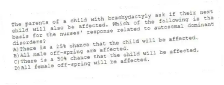 The parents of a child with brachydactyly ask if their next child will also be affected. Which of the following is the basis for the nurses' response related to autosomal dominant disorders?
A)There is a 25% chance that the child will be affected.
B)All male off-spring are affected.
C)There is a 50% chance that the child will be affected.
D)All female off-spring will be affected.