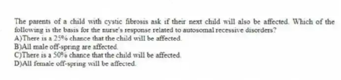 The parents of a child with cystic fibrosis ask if their next child will also be affected. Which of the following is the basis for the nurse's response related to autosomal recessive disorders?
A)There is a 25% chance that the child will be affected.
B)All male off-spring are affected.
C)There is a 50% chance that the child will be affected.
D)All female off-spring will be affected.