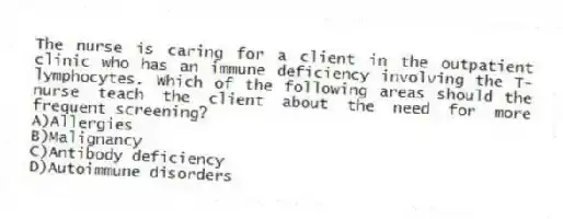 The nurse is caring for a client in the outpatient clinic who has an immune deficiency involving the T-lymphocytes. Which of the following areas should the nurse teach the client about the need for more frequent screening?
A)Allergies
B)Malignancy
C)Antibody deficiency
D)Autoimmune disorders