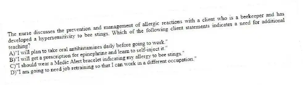 The nurse discusses the prevention and management of allergic reactions with a client who is a beekeeper and has developed a hypersensitivity to bee stings. Which of the following client statements indicates a need for additional teaching?
A)"I will plan to take oral antihistamines daily before going to work."
B)"I will get a prescription for epinephrine and learn to self-inject it."
C)"I should wear a Medic Alert bracelet indicating my allergy to bee stings."
D)"I am going to need job retraining so that I can work in a different occupation."