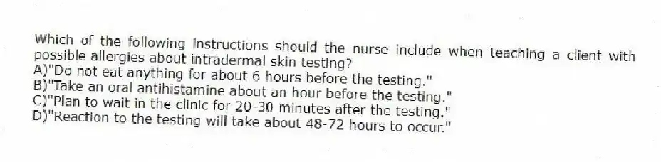 Which of the following instructions should the nurse include when teaching a client with possible allergies about intradermal skin testing?
A)"Do not eat anything for about 6 hours before the testing."
B)"Take an oral antihistamine about an hour before the testing."
C)"Plan to wait in the clinic for 20-30 minutes after the testing."
D)"Reaction to the testing will take about 48-72 hours to occur."