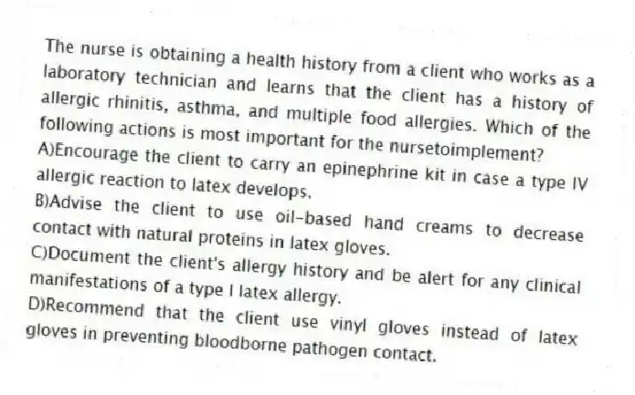 The nurse is obtaining a health history from a client who works as a laboratory technician and learns that the client has a history of allergic rhinitis, asthma, and multiple food allergies. Which of the following actions is most important for the nursetoimplement?
A)Encourage the client to carry an epinephrine kit in case a type IV allergic reaction to latex develops.
B)Advise the client to use oil-based hand creams to decrease contact with natural proteins in latex gloves.
C)Document the client's allergy history and be alert for any clinical manifestations of a type I latex allergy.
D)Recommend that the client use vinyl gloves instead of latex gloves in preventing bloodborne pathogen contact.