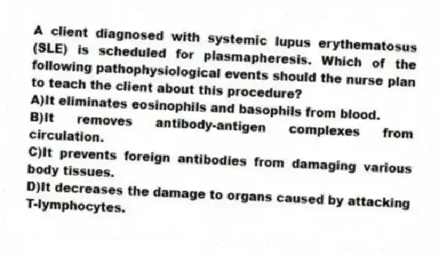A client diagnosed with systemic lupus erythematosus (SLE) is scheduled for plasmapheresis. Which of the following pathophysiological events should the nurse plan to teach the client about this procedure?
A)It eliminates eosinophils and basophils from blood.
B)It removes antibody-antigen complexes from circulation.
C)It prevents foreign antibodies from damaging various body tissues.
D)It decreases the damage to organs caused by attacking T-lymphocytes.