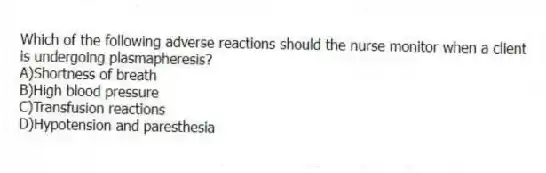 Which of the following adverse reactions should the nurse monitor when a client is undergoing plasmapheresis?
A)Shortness of breath
B)High blood pressure
C)Transfusion reactions
D)Hypotension and paresthesia