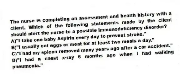 The nurse is completing an assessment and health history with a client. Which of the following statements made by the client should alert the nurse to a possible immunodeficiency disorder?
A)"I take one baby Aspirin every day to prevent stroke."
B)"I usually eat eggs or meat for at least two meals a day."
C)"I had my spleen removed many years ago after a car accident."
D)"I had a chest x-ray 6 months ago when I had walking pneumonia."