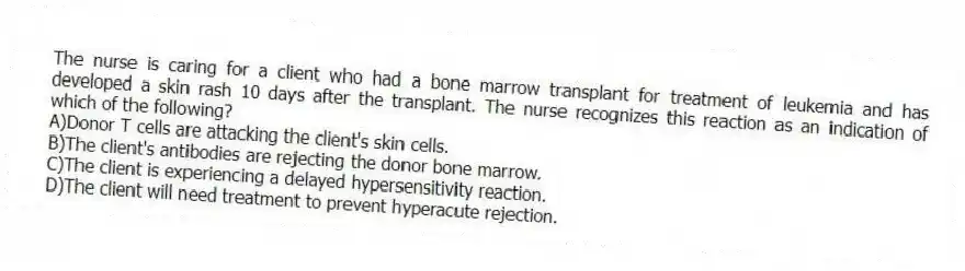 The nurse is caring for a client who had a bone marrow transplant for treatment of leukemia and has developed a skin rash 10 days after the transplant. The nurse recognizes this reaction as an indication of which of the following?
A)Donor T cells are attacking the client's skin cells.
B)The client's antibodies are rejecting the donor bone marrow.
C)The client is experiencing a delayed hypersensitivity reaction.
D)The client will need treatment to prevent hyperacute rejection.