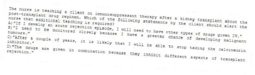 The nurse is teaching a client on immunosuppressant therapy after a kidney transplant about the post-transplant drug regimen. Which of the following statements by the client should alert the nurse that additional teaching is required?
A)"If I develop an acute rejection episode, I will need to have other types of drugs given IV."
B)"I need to be monitored closely because I have a greater chance of developing malignant tumours."
C)"After a couple of years, it is likely that I will be able to stop taking the calcineurin inhibitor."
D)"The drugs are given in combination because they inhibit different aspects of transplant rejection."