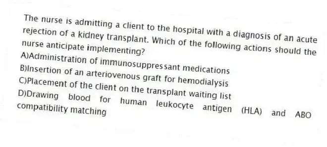 The nurse is admitting a client to the hospital with a diagnosis of an acute rejection of a kidney transplant. Which of the following actions should the nurse anticipate implementing?
A)Administration of immunosuppressant medications
B)Insertion of an arteriovenous graft for hemodialysis
C)Placement of the client on the transplant waiting list
D)Drawing blood for human leukocyte antigen (HLA) and ABO compatibility matching