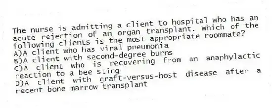 The nurse is admitting a client to hospital who has an acute rejection of an organ transplant. Which of the following clients is the most appropriate roommate?
A)A client who has viral pneumonia
B)A client with second-degree burns
C)A client who is recovering from an anaphylactic reaction to a bee sting
D)A client with graft-versus-host disease after a recent bone marrow transplant