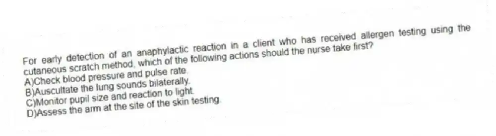For early detection of an anaphylactic reaction in a client who has received allergen testing using the cutaneous scratch method, which of the following actions should the nurse take first?
A)Check blood pressure and pulse rate.
B)Auscultate the lung sounds bilaterally.
C)Monitor pupil size and reaction to light.
D)Assess the arm at the site of the skin testing.