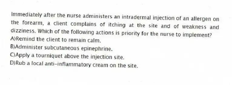 Immediately after the nurse administers an intradermal injection of an allergen on the forearm, a client complains of itching at the site and of weakness and dizziness. Which of the following actions is priority for the nurse to implement?
A)Remind the client to remain calm.
B)Administer subcutaneous epinephrine.
C)Apply a tourniquet above the injection site.
D)Rub a local anti-inflammatory cream on the site.