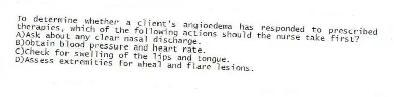 To determine whether a client's angioedema has responded to prescribed therapies, which of the following actions should the nurse take first?
A)Ask about any clear nasal discharge.
B)Obtain blood pressure and heart rate.
C)Check for swelling of the lips and tongue.
D)Assess extremities for wheal and flare lesions.