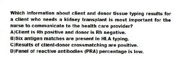 Which information about client and donor tissue typing results for a client who needs a kidney transplant is most important for the nurse to communicate to the health care provider?
A)Client is Rh positive and donor is Rh negative.
B)Six antigen matches are present in HLA typing.
C)Results of client-donor crossmatching are positive.
D)Panel of reactive antibodies (PRA) percentage is low.