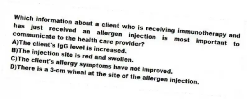 Which information about a client who is receiving immunotherapy and has just received an allergen injection is most important to communicate to the health care provider?
A)The client's IgG level is increased.
B)The injection site is red and swollen.
C)The client's allergy symptoms have not improved.
D)There is a 3-cm wheal at the site of the allergen injection.