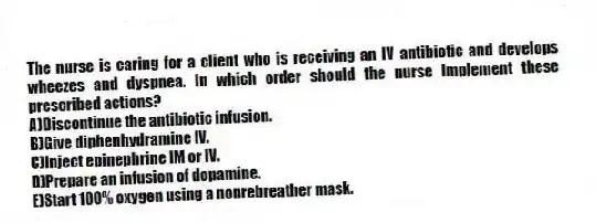 The nurse is caring for a client who is receiving an IV antibiotic and develops wheezes and dyspnea. In which order should the nurse implement these prescribed actions?
A)Discontinue the antibiotic infusion.
B)Give diphenhydramine IV.
C)Inject epinephrine IM or IV.
D)Prepare an infusion of dopamine.
E)Start 100% oxygen using a nonrebreather mask.