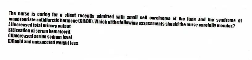 The nurse is caring for a client recently admitted with small cell carcinoma of the lung and the syndrome of inappropriate antidiuretic hormone (SIADH). Which of the following assessments should the nurse carefully monitor?
A)Increased total urinary output
B)Elevation of serum hematocrit
C)Decreased serum sodium level
D)Rapid and unexpected weight loss