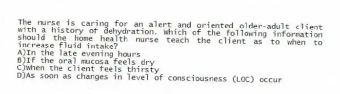 The nurse is caring for an alert and oriented older-adult client with a history of dehydration. Which of the following information should the home health nurse teach the client as to when to increase fluid intake?
A)In the late evening hours
B)If the oral mucosa feels dry
C)When the client feels thirsty
D)As soon as changes in level of consciousness (LOC) occur