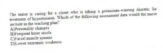 The nurse is caring for a client who is taking a potassium-wasting diuretic for treatment of hypertension. Which of the following assessment data would the nurse include in the teaching plan?
A)Personality changes
B)Frequent loose stools
C)Facial muscle spasms
D)Lower extremity weakness