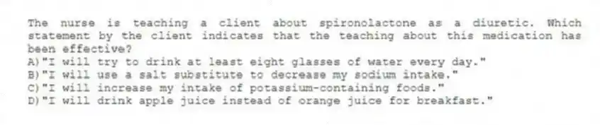 The nurse is teaching a client about spironolactone as a diuretic. Which statement by the client indicates that the teaching about this medication has been effective?
A)"I will try to drink at least eight glasses of water every day."
B)"I will use a salt substitute to decrease my sodium intake."
C)"I will increase my intake of potassium-containing foods."
D)"I will drink apple juice instead of orange juice for breakfast."