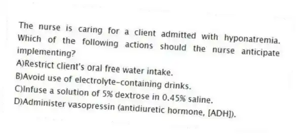 The nurse is caring for a client admitted with hyponatremia. Which of the following actions should the nurse anticipate implementing?
A)Restrict client's oral free water intake.
B)Avoid use of electrolyte-containing drinks.
C)Infuse a solution of 5% dextrose in 0.45% saline.
D)Administer vasopressin (antidiuretic hormone, [ADH]).