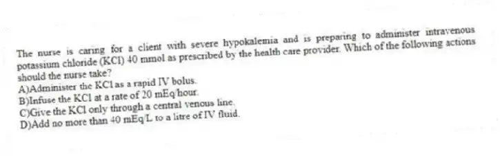 The nurse is caring for a client with severe hypokalemia and is preparing to administer intravenous potassium chloride (KCl) 40 mmol as prescribed by the health care provider. Which of the following actions should the nurse take?
A)Administer the KCl as a rapid IV bolus.
B)Infuse the KCl at a rate of 20 mEq/hour.
C)Give the KCl only through a central venous line.
D)Add no more than 40 mEq/L to a litre of IV fluid.