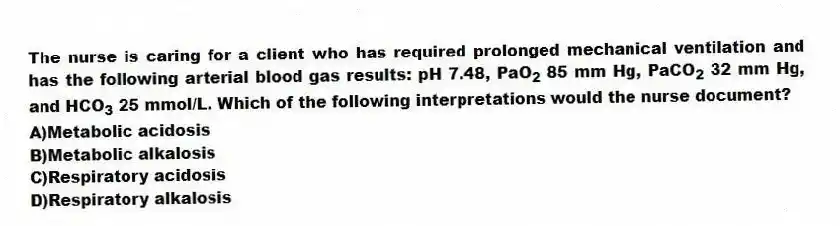 The nurse is caring for a client who has required prolonged mechanical ventilation and has the following arterial blood gas results: pH 7.48, PaO<sub>2</sub> 85 mm Hg, PaCO<sub>2</sub> 32 mm Hg, and HCO<sub>3</sub> 25 mmol/L. Which of the following interpretations would the nurse document?
A)Metabolic acidosis
B)Metabolic alkalosis
C)Respiratory acidosis
D)Respiratory alkalosis