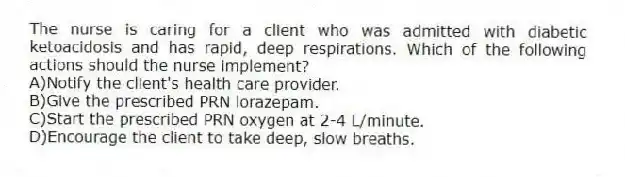 The nurse is caring for a client who was admitted with diabetic ketoacidosis and has rapid, deep respirations. Which of the following actions should the nurse implement?
A)Notify the client's health care provider.
B)Give the prescribed PRN lorazepam.
C)Start the prescribed PRN oxygen at 2-4 L/minute.
D)Encourage the client to take deep, slow breaths.