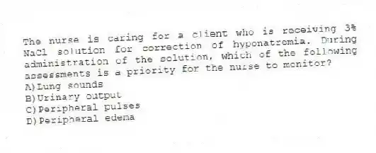 The nurse is caring for a client who is receiving 3% NaCl solution for correction of hyponatremia. During administration of the solution, which of the following assessments is a priority for the nurse to monitor?
A)Lung sounds
B)Urinary output
C)Peripheral pulses
D)Peripheral edema