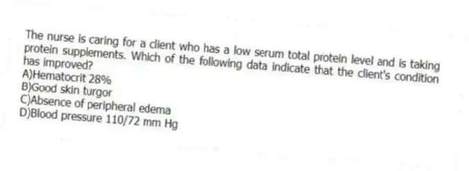 The nurse is caring for a client who has a low serum total protein level and is taking protein supplements. Which of the following data indicate that the client's condition has improved?
A)Hematocrit 28%
B)Good skin turgor
C)Absence of peripheral edema
D)Blood pressure 110/72 mm Hg
