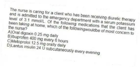 The nurse is caring for a client who has been receiving diuretic therapy and is admitted to the emergency department with a serum potassium level of 3.1 mmol/L. Of the following medications that the client has been taking at home, which of the followingwouldbe of most concern to the nurse?
A)Oral digoxin 0.25 mg daily
B)Ibuprofen 400 mg every 6 hours
C)Metoprolol 12.5 mg orally daily
D)Lantus insulin 24 U subcutaneously every evening