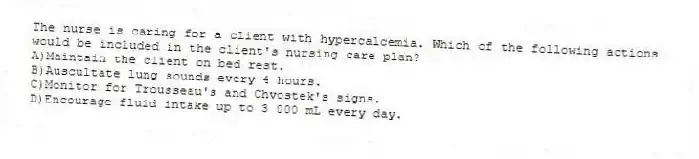 The nurse is caring for a client with hypercalcemia. Which of the following actions would be included in the client's nursing care plan?
A)Maintain the client on bed rest.
B)Auscultate lung sounds every 4 hours.
C)Monitor for Trousseau's and Chvostek's signs.
D)Encourage fluid intake up to 3 000 mL every day.