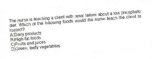 The nurse is teaching a client with renal failure about a low phosphate diet. Which of the following foods would the nurse teach the client to restrict?
A)Dairy products
B)High-fat foods
C)Fruits and juices
D)Green, leafy vegetables