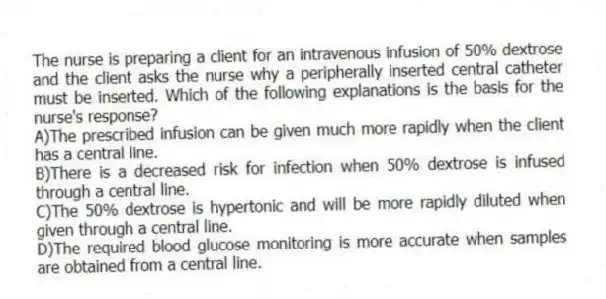 The nurse is preparing a client for an intravenous infusion of 50% dextrose and the client asks the nurse why a peripherally inserted central catheter must be inserted. Which of the following explanations is the basis for the nurse's response?
A)The prescribed infusion can be given much more rapidly when the client has a central line.
B)There is a decreased risk for infection when 50% dextrose is infused through a central line.
C)The 50% dextrose is hypertonic and will be more rapidly diluted when given through a central line.
D)The required blood glucose monitoring is more accurate when samples are obtained from a central line.