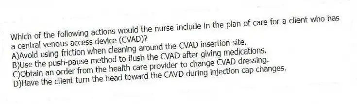 Which of the following actions would the nurse include in the plan of care for a client who has a central venous access device (CVAD)?
A)Avoid using friction when cleaning around the CVAD insertion site.
B)Use the push-pause method to flush the CVAD after giving medications.
C)Obtain an order from the health care provider to change CVAD dressing.
D)Have the client turn the head toward the CAVD during injection cap changes.